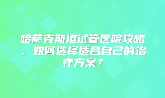 哈萨克斯坦试管医院攻略，如何选择适合自己的治疗方案？