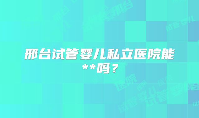 邢台试管婴儿私立医院能**吗？