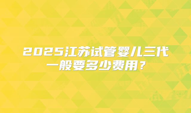 2025江苏试管婴儿三代一般要多少费用？