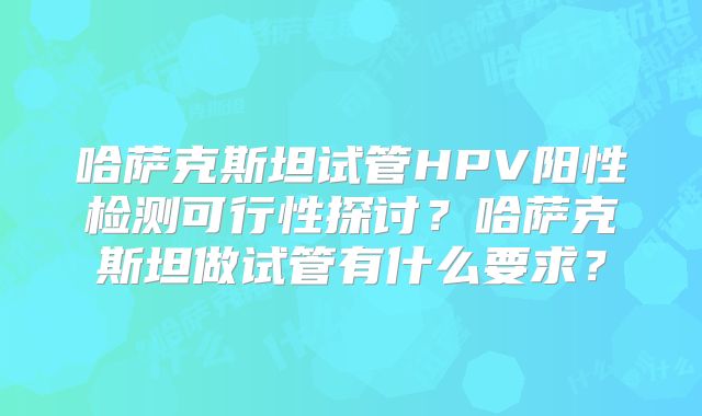 哈萨克斯坦试管HPV阳性检测可行性探讨？哈萨克斯坦做试管有什么要求？