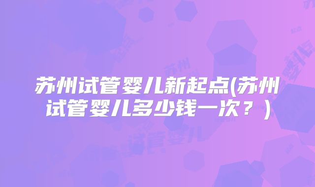苏州试管婴儿新起点(苏州试管婴儿多少钱一次？)
