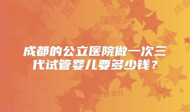 成都的公立医院做一次三代试管婴儿要多少钱？
