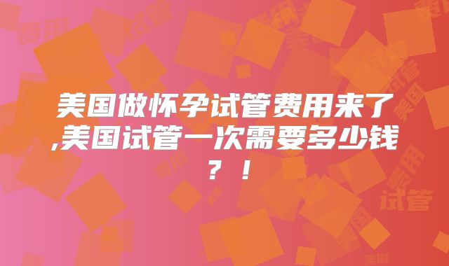 美国做怀孕试管费用来了,美国试管一次需要多少钱?!