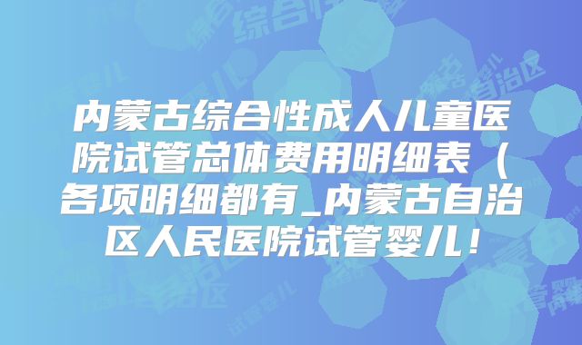 内蒙古综合性成人儿童医院试管总体费用明细表（各项明细都有_内蒙古自治区人民医院试管婴儿！