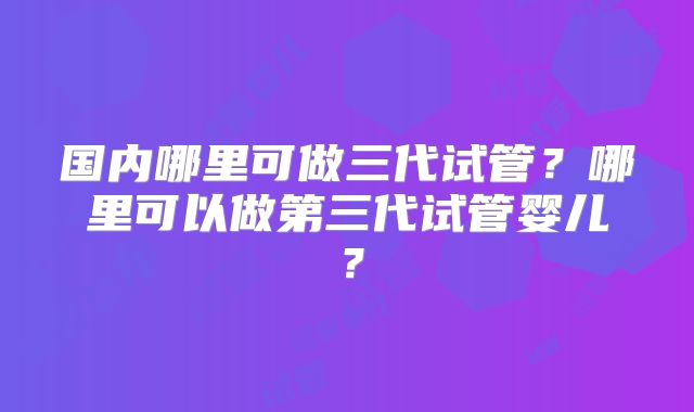 国内哪里可做三代试管？哪里可以做第三代试管婴儿？