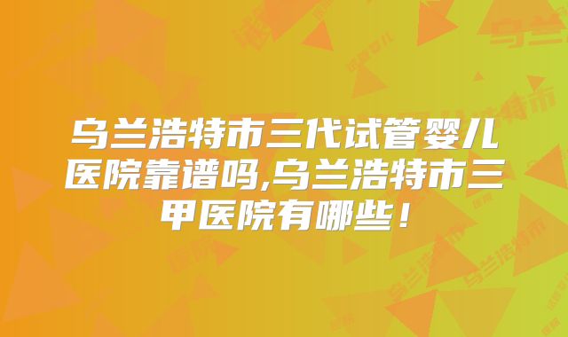 乌兰浩特市三代试管婴儿医院靠谱吗,乌兰浩特市三甲医院有哪些！