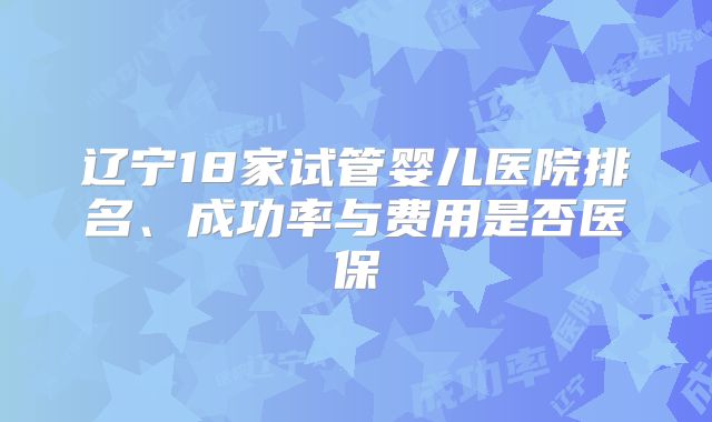 辽宁18家试管婴儿医院排名、成功率与费用是否医保