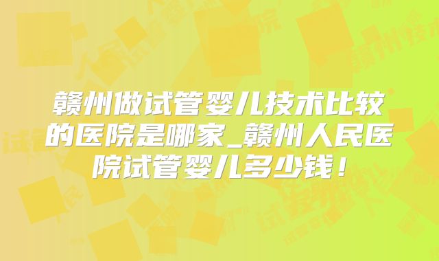 赣州做试管婴儿技术比较的医院是哪家_赣州人民医院试管婴儿多少钱！