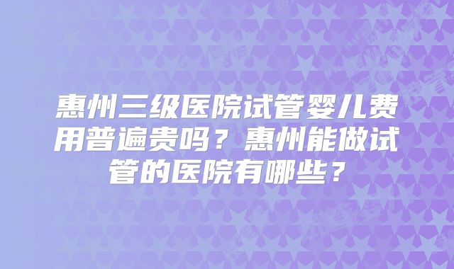 惠州三级医院试管婴儿费用普遍贵吗?惠州能做试管的医院有哪些?