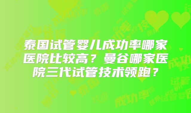 泰国试管婴儿成功率哪家医院比较高？曼谷哪家医院三代试管技术领跑？