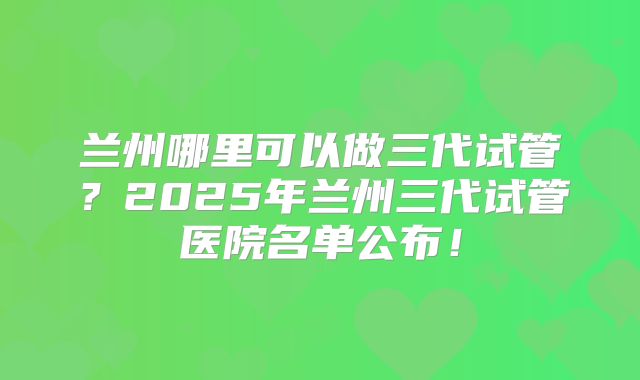 兰州哪里可以做三代试管？2025年兰州三代试管医院名单公布！