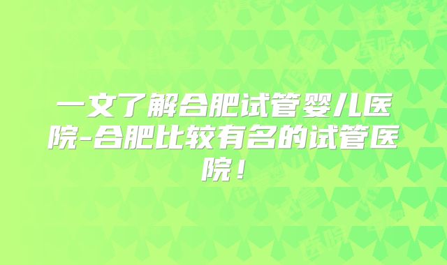 一文了解合肥试管婴儿医院-合肥比较有名的试管医院!