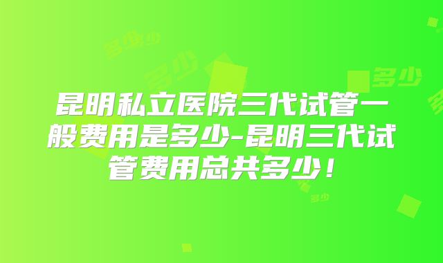 昆明私立医院三代试管一般费用是多少-昆明三代试管费用总共多少！