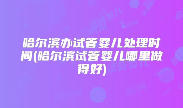 哈尔滨办试管婴儿处理时间(哈尔滨试管婴儿哪里做得好)