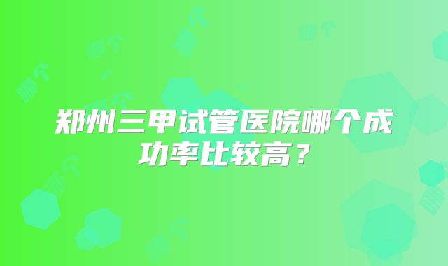 郑州三甲试管医院哪个成功率比较高？