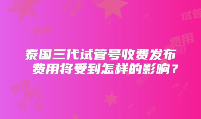 泰国三代试管号收费发布 费用将受到怎样的影响？