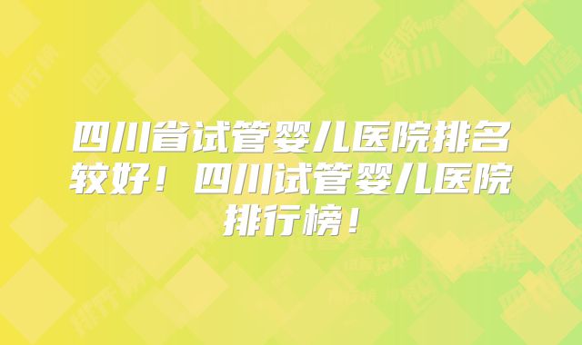 四川省试管婴儿医院排名较好！四川试管婴儿医院排行榜！