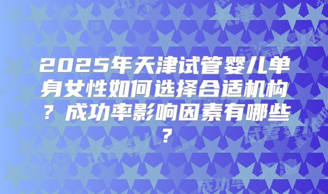 2025年天津试管婴儿单身女性如何选择合适机构？成功率影响因素有哪些？
