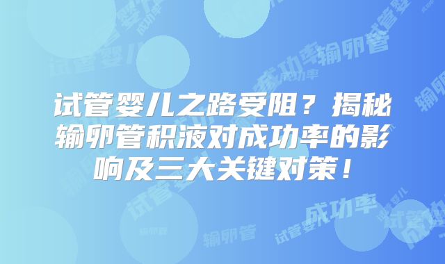 试管婴儿之路受阻？揭秘输卵管积液对成功率的影响及三大关键对策！