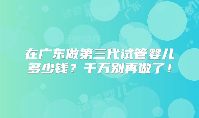 在广东做第三代试管婴儿多少钱?千万别再做了!