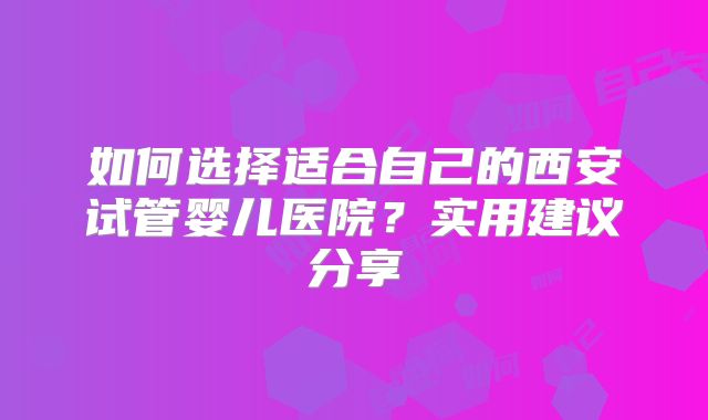如何选择适合自己的西安试管婴儿医院？实用建议分享