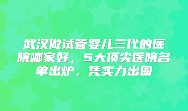武汉做试管婴儿三代的医院哪家好，5大顶尖医院名单出炉，凭实力出圈→