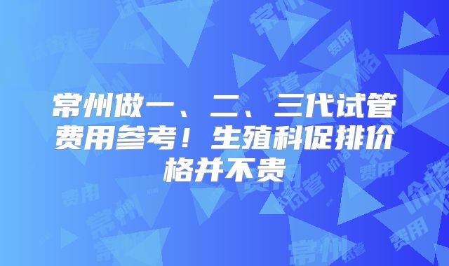 常州做一、二、三代试管费用参考!生殖科促排价格并不贵