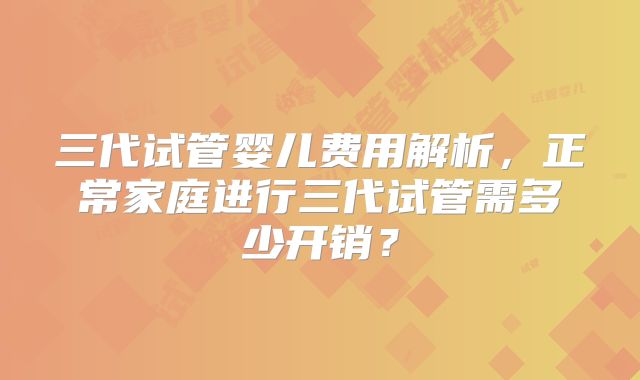 三代试管婴儿费用解析，正常家庭进行三代试管需多少开销？