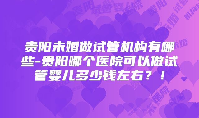 贵阳未婚做试管机构有哪些-贵阳哪个医院可以做试管婴儿多少钱左右？！