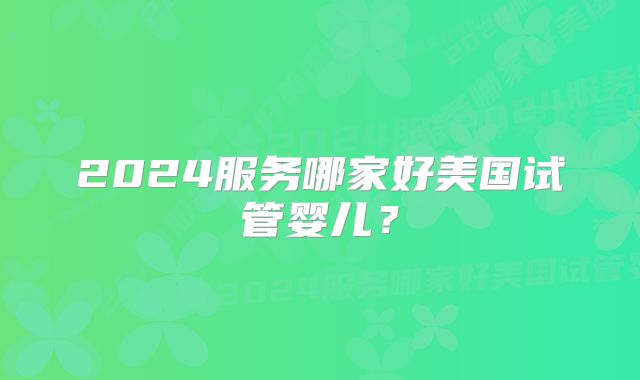 2024服务哪家好美国试管婴儿?