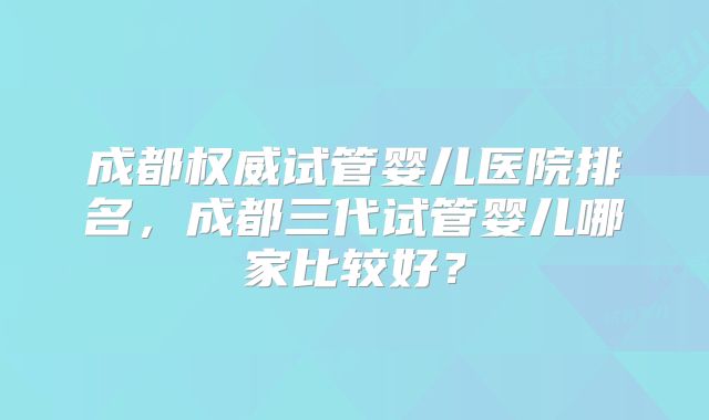成都权威试管婴儿医院排名，成都三代试管婴儿哪家比较好？