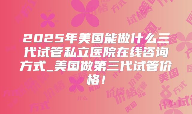2025年美国能做什么三代试管私立医院在线咨询方式_美国做第三代试管价格!