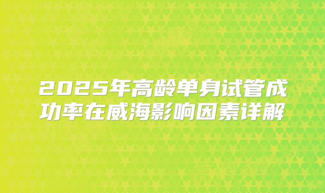 2025年高龄单身试管成功率在威海影响因素详解