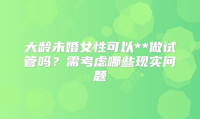 大龄未婚女性可以**做试管吗？需考虑哪些现实问题