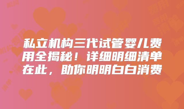私立机构三代试管婴儿费用全揭秘！详细明细清单在此，助你明明白白消费