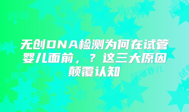无创DNA检测为何在试管婴儿面前，？这三大原因颠覆认知