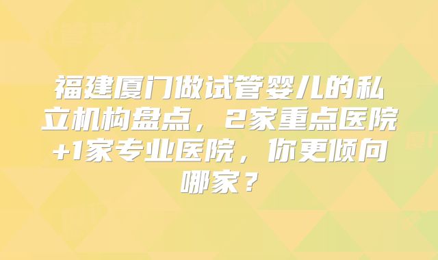 福建厦门做试管婴儿的私立机构盘点，2家重点医院+1家专业医院，你更倾向哪家？
