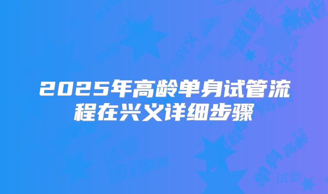 2025年高龄单身试管流程在兴义详细步骤