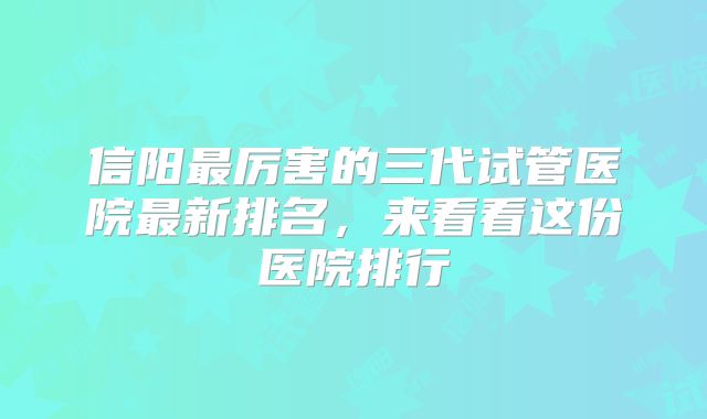 信阳最厉害的三代试管医院最新排名，来看看这份医院排行