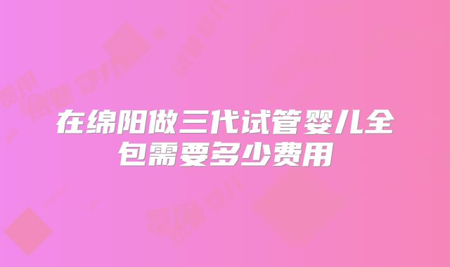 在绵阳做三代试管婴儿全包需要多少费用