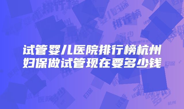 试管婴儿医院排行榜杭州妇保做试管现在要多少钱