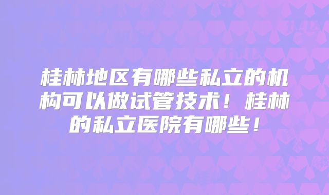 桂林地区有哪些私立的机构可以做试管技术！桂林的私立医院有哪些！