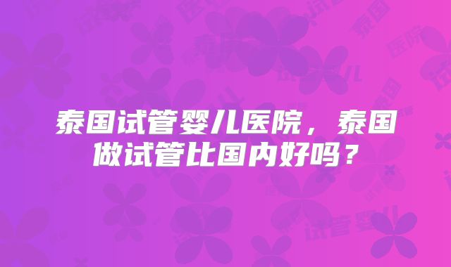 泰国试管婴儿医院，泰国做试管比国内好吗？