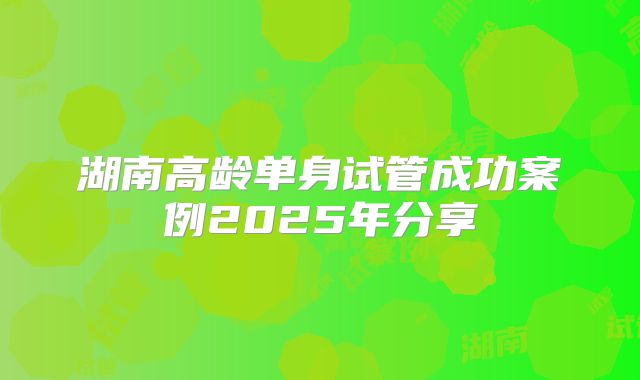 湖南高龄单身试管成功案例2025年分享