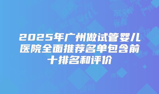 2025年广州做试管婴儿医院全面推荐名单包含前十排名和评价