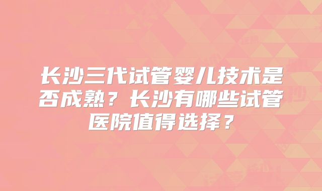 长沙三代试管婴儿技术是否成熟?长沙有哪些试管医院值得选择?
