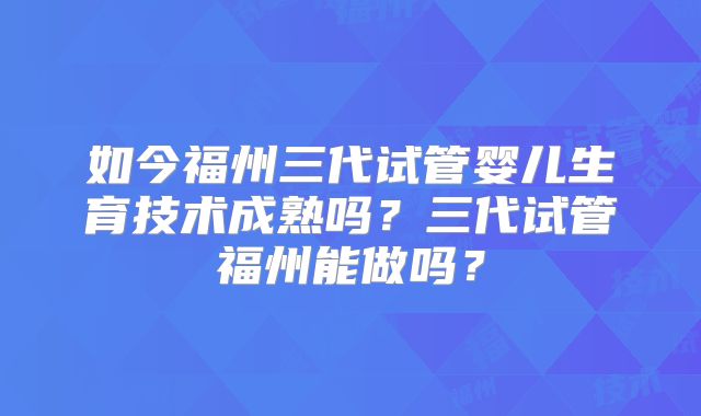 如今福州三代试管婴儿生育技术成熟吗？三代试管福州能做吗？