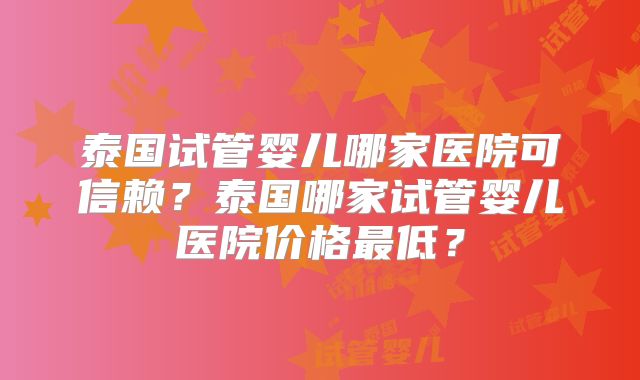泰国试管婴儿哪家医院可信赖?泰国哪家试管婴儿医院价格最低?