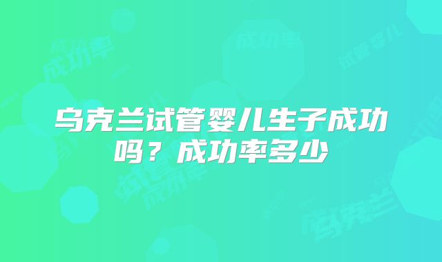 乌克兰试管婴儿生子成功吗?成功率多少
