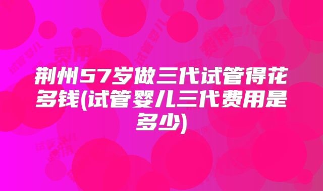 荆州57岁做三代试管得花多钱(试管婴儿三代费用是多少)